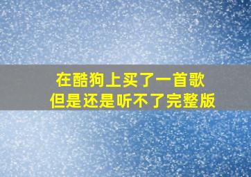 在酷狗上买了一首歌 但是还是听不了完整版